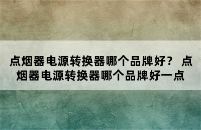 点烟器电源转换器哪个品牌好？ 点烟器电源转换器哪个品牌好一点